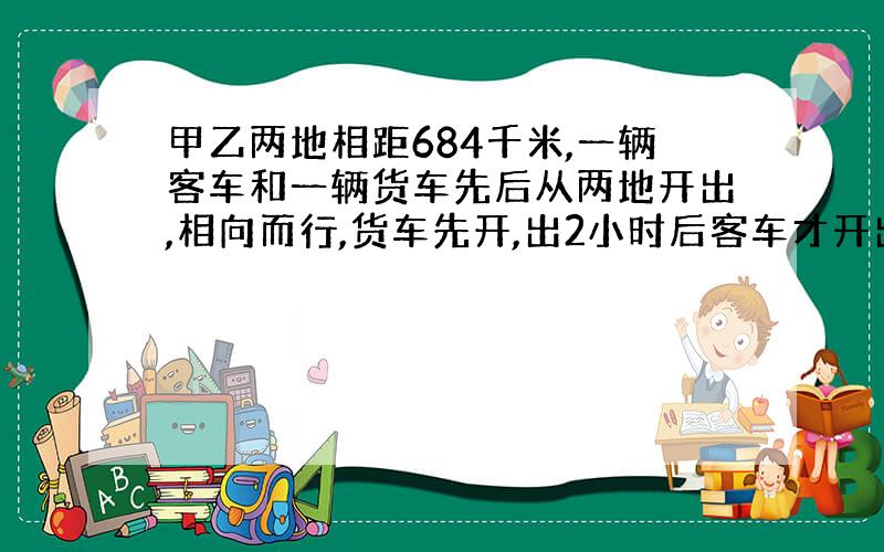 甲乙两地相距684千米,一辆客车和一辆货车先后从两地开出,相向而行,货车先开,出2小时后客车才开出.