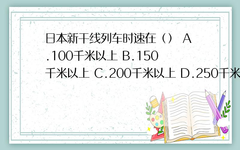 日本新干线列车时速在（） A.100千米以上 B.150千米以上 C.200千米以上 D.250千米以上