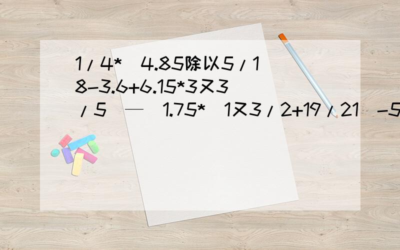 1/4*（4.85除以5/18-3.6+6.15*3又3/5）—[1.75*（1又3/2+19/21）-5.5]