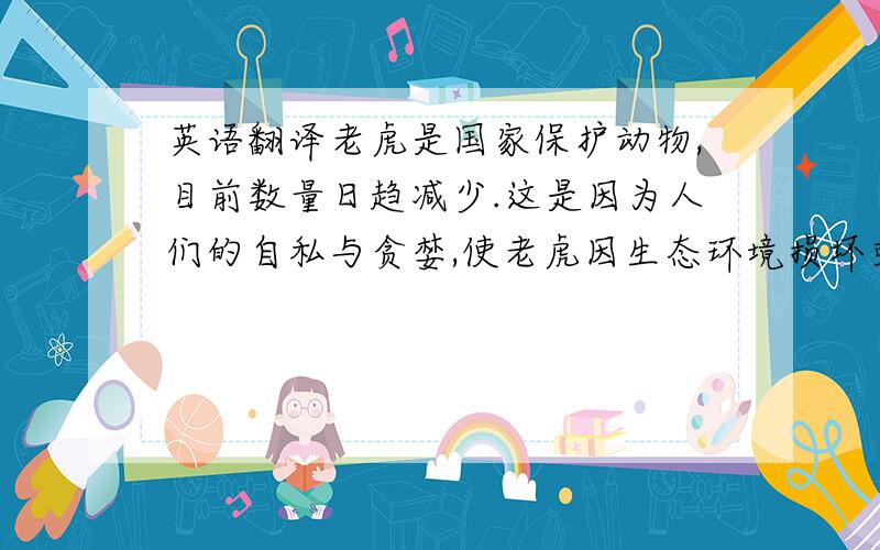 英语翻译老虎是国家保护动物,目前数量日趋减少.这是因为人们的自私与贪婪,使老虎因生态环境损坏或自身“财宝”而死,我希望大