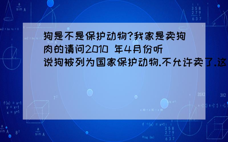 狗是不是保护动物?我家是卖狗肉的请问2010 年4月份听说狗被列为国家保护动物.不允许卖了.这是真的吗.如果不是真的那么