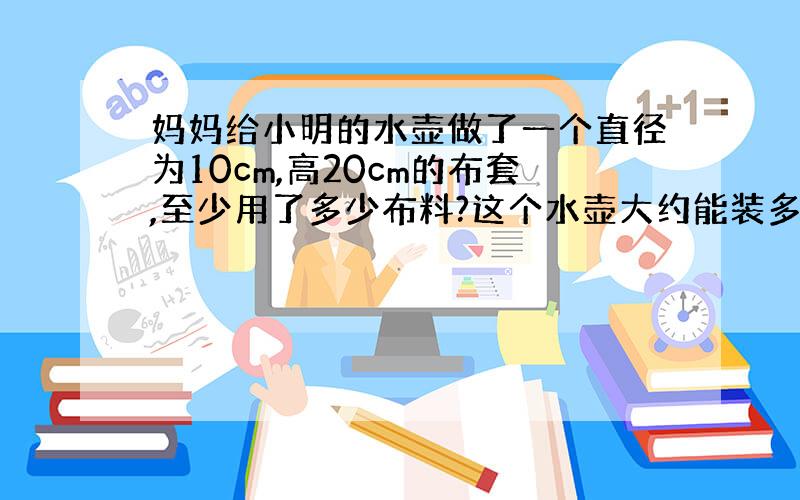 妈妈给小明的水壶做了一个直径为10cm,高20cm的布套,至少用了多少布料?这个水壶大约能装多少升水?(水壶的厚度忽略不