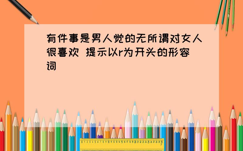 有件事是男人觉的无所谓对女人很喜欢 提示以r为开头的形容词