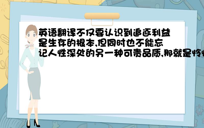 英语翻译不仅要认识到追逐利益是生存的根本,但同时也不能忘记人性深处的另一种可贵品质,那就是怜悯与宽恕.请不要用googl