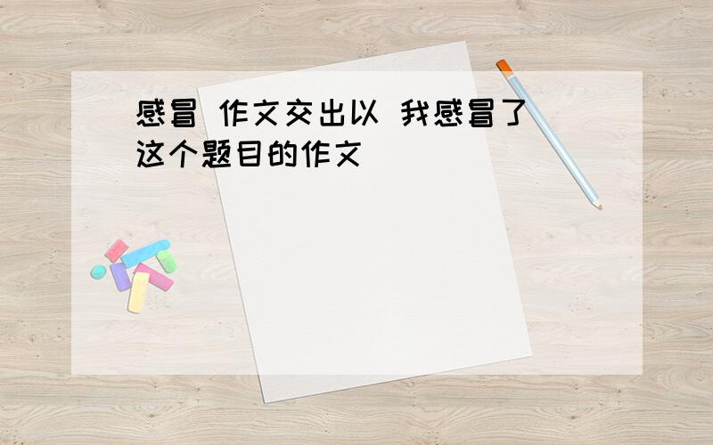 感冒 作文交出以 我感冒了 这个题目的作文