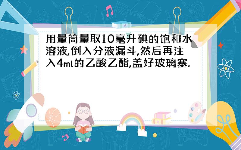 用量筒量取10毫升碘的饱和水溶液,倒入分液漏斗,然后再注入4ml的乙酸乙酯,盖好玻璃塞.