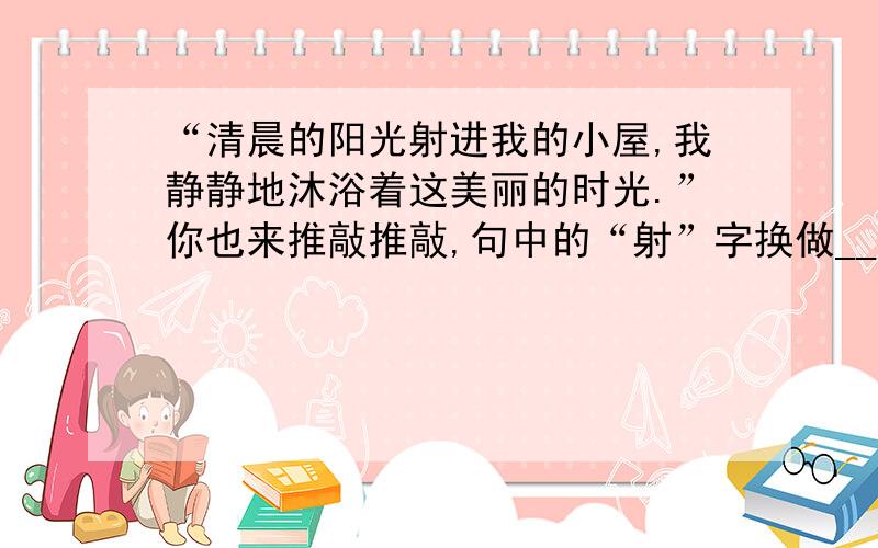 “清晨的阳光射进我的小屋,我静静地沐浴着这美丽的时光.”你也来推敲推敲,句中的“射”字换做__会更好