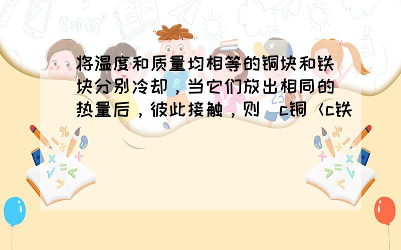 将温度和质量均相等的铜块和铁块分别冷却，当它们放出相同的热量后，彼此接触，则（c铜＜c铁）（　　）