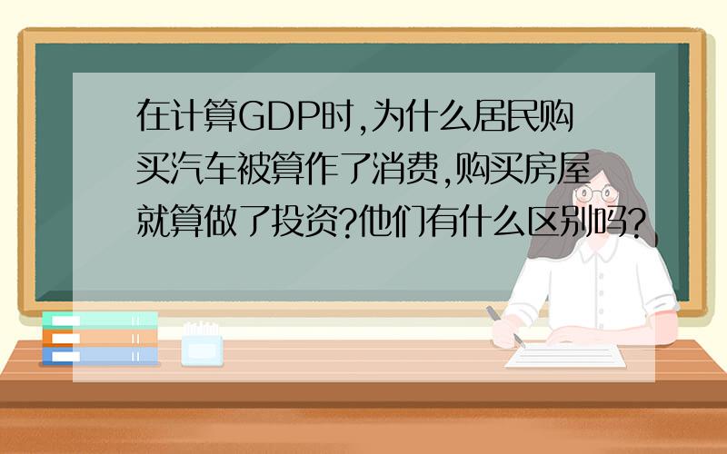 在计算GDP时,为什么居民购买汽车被算作了消费,购买房屋就算做了投资?他们有什么区别吗?