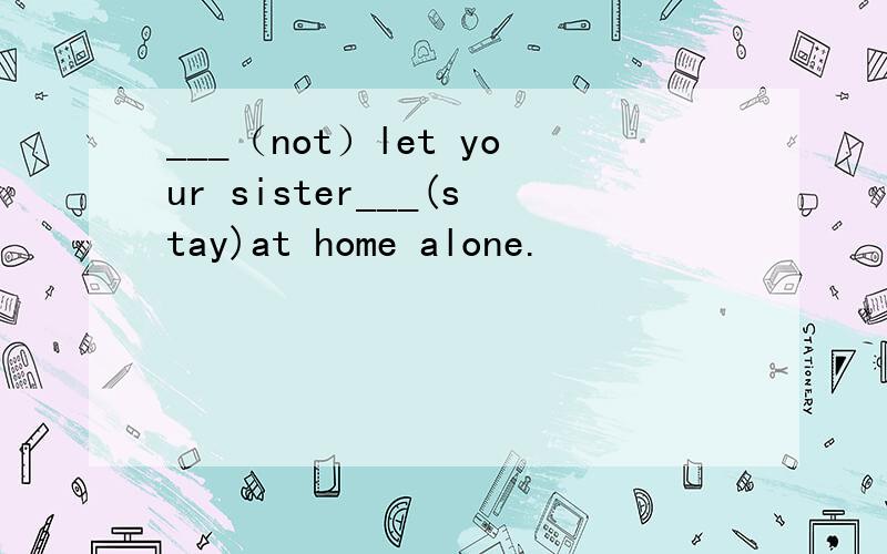 ___（not）let your sister___(stay)at home alone.