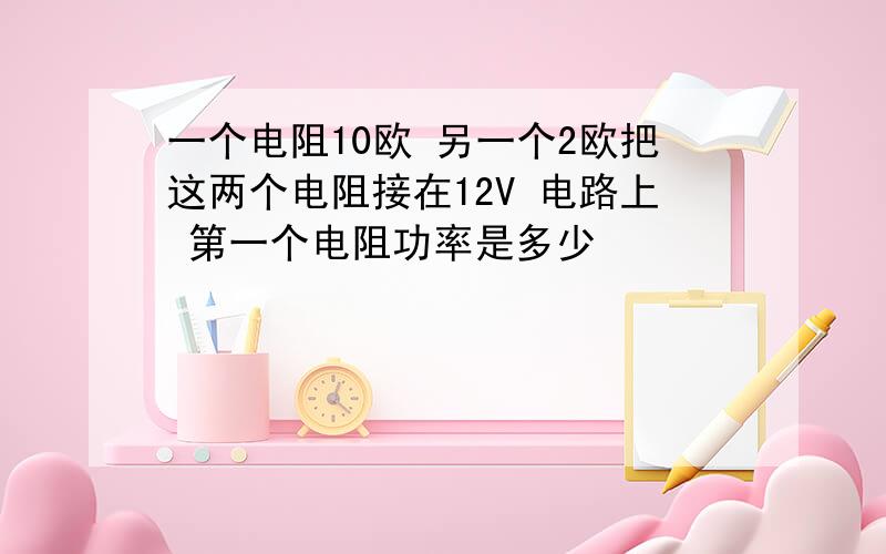 一个电阻10欧 另一个2欧把这两个电阻接在12V 电路上 第一个电阻功率是多少