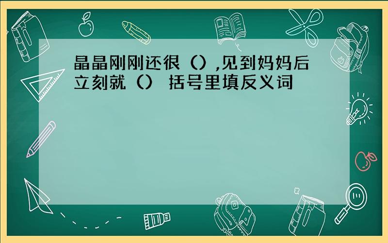 晶晶刚刚还很（）,见到妈妈后立刻就（） 括号里填反义词