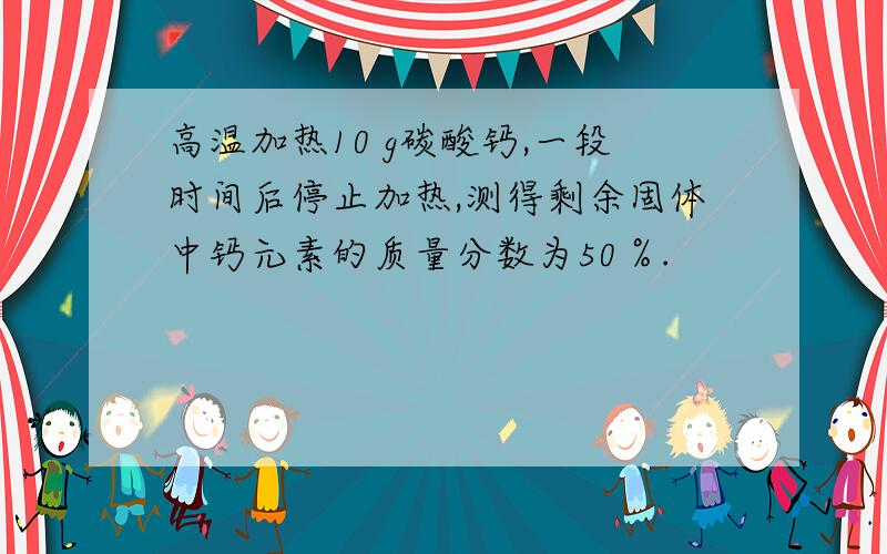 高温加热10 g碳酸钙,一段时间后停止加热,测得剩余固体中钙元素的质量分数为50％.