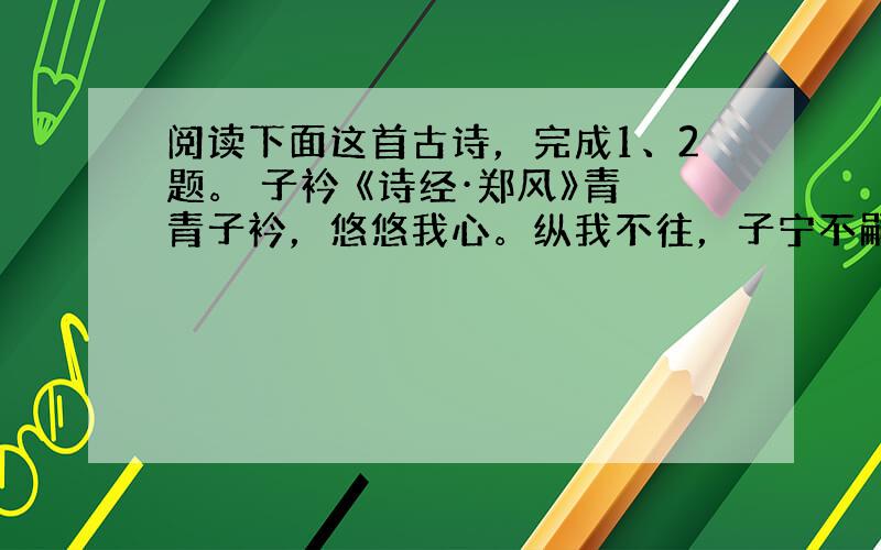 阅读下面这首古诗，完成1、2题。 子衿 《诗经·郑风》青青子衿，悠悠我心。纵我不往，子宁不嗣音