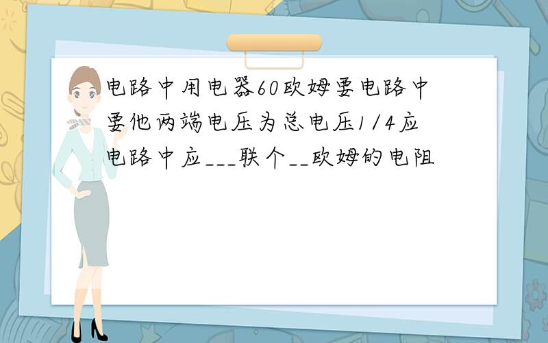 电路中用电器60欧姆要电路中要他两端电压为总电压1/4应电路中应___联个__欧姆的电阻