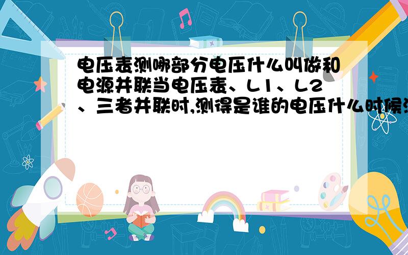 电压表测哪部分电压什么叫做和电源并联当电压表、L1、L2、三者并联时,测得是谁的电压什么时候测的是电源的电压若两灯并联,