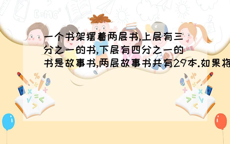 一个书架摆着两层书,上层有三分之一的书,下层有四分之一的书是故事书,两层故事书共有29本.如果将下层书取出2本放到上层,