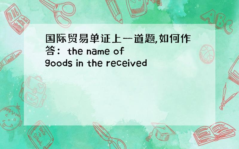 国际贸易单证上一道题,如何作答：the name of goods in the received