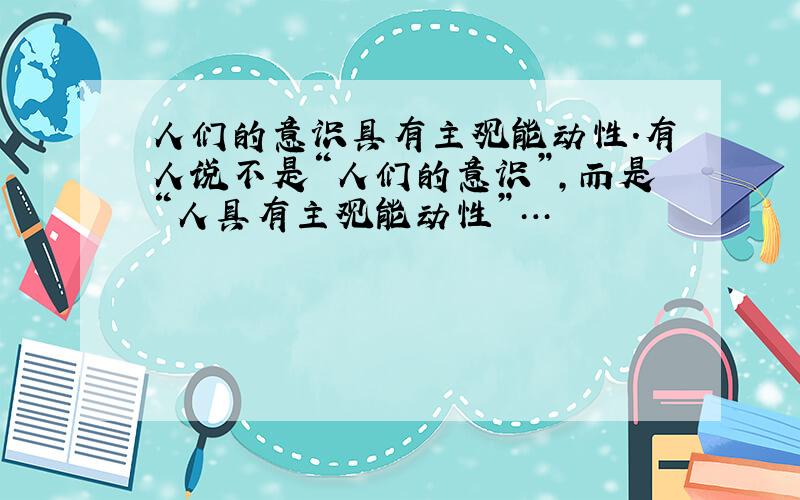 人们的意识具有主观能动性.有人说不是“人们的意识”,而是“人具有主观能动性”…