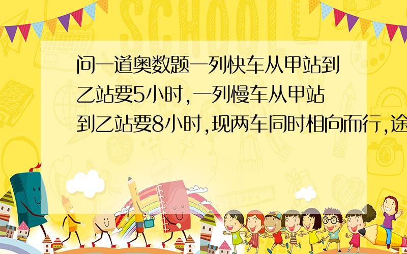 问一道奥数题一列快车从甲站到乙站要5小时,一列慢车从甲站到乙站要8小时,现两车同时相向而行,途中慢车因故修理两小时,所以