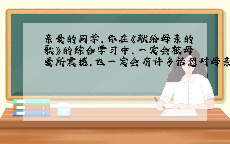 亲爱的同学,你在《献给母亲的歌》的综合学习中,一定会被母爱所震撼,也一定会有许多话想对母亲说吧!下面就请带我们走近你的母