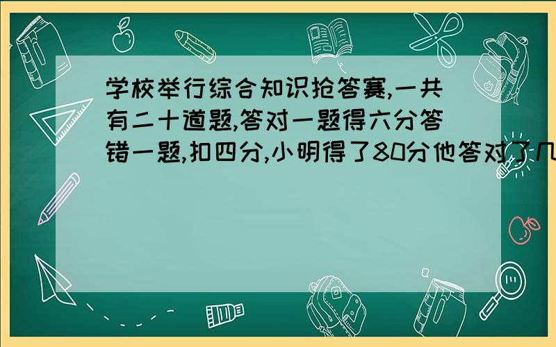 学校举行综合知识抢答赛,一共有二十道题,答对一题得六分答错一题,扣四分,小明得了80分他答对了几道题.