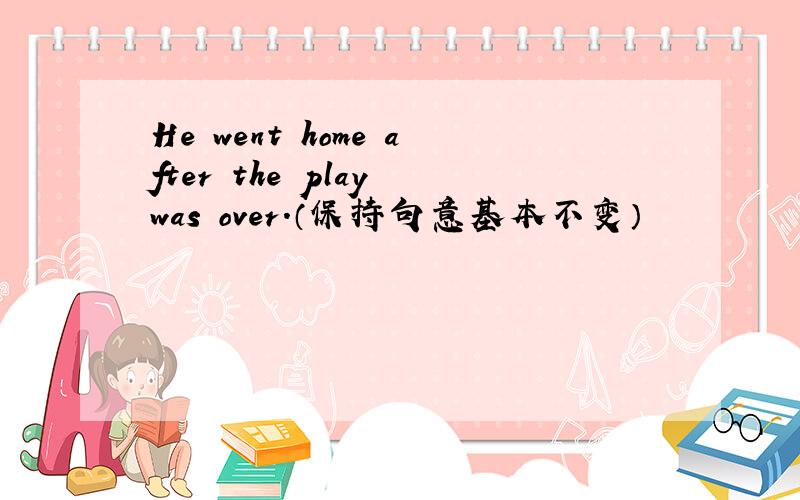 He went home after the play was over.（保持句意基本不变）