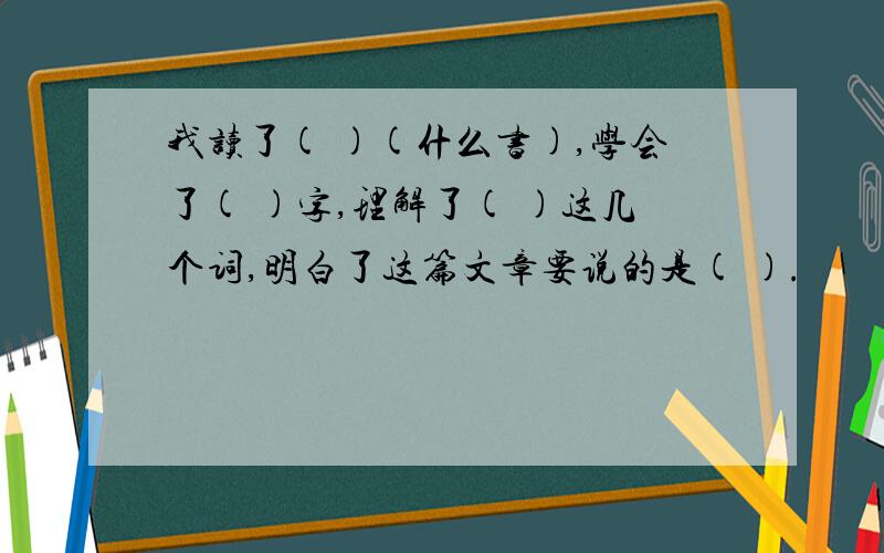 我读了( )(什么书),学会了( )字,理解了( )这几个词,明白了这篇文章要说的是( ).