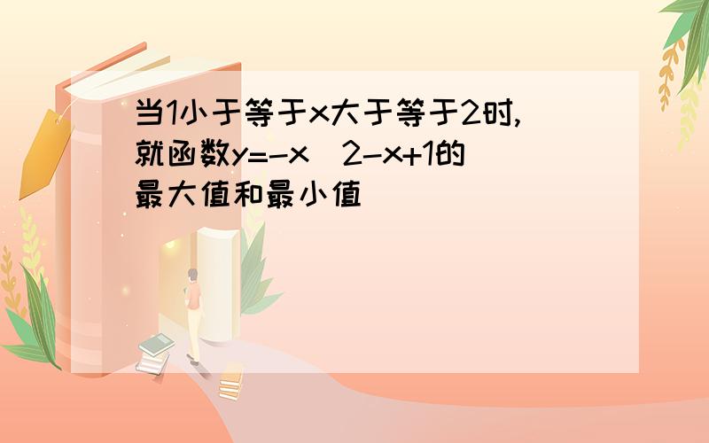 当1小于等于x大于等于2时,就函数y=-x^2-x+1的最大值和最小值