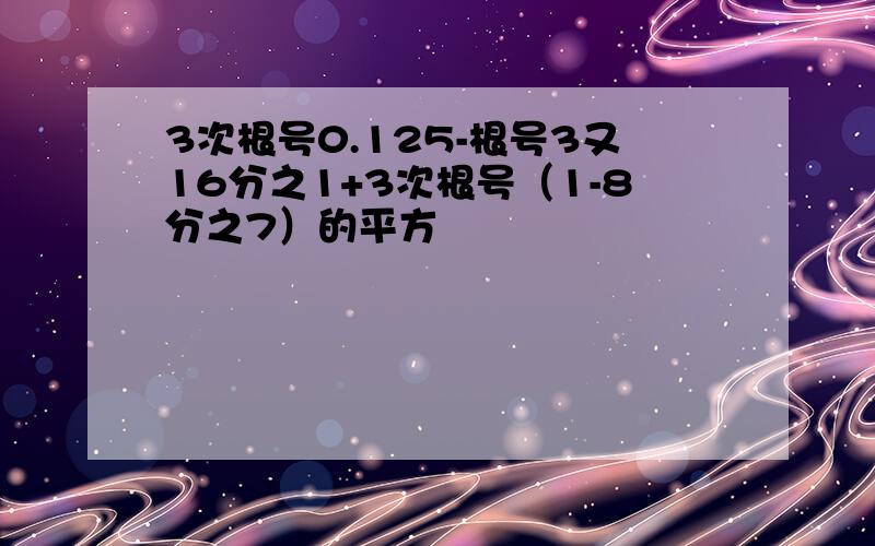 3次根号0.125-根号3又16分之1+3次根号（1-8分之7）的平方