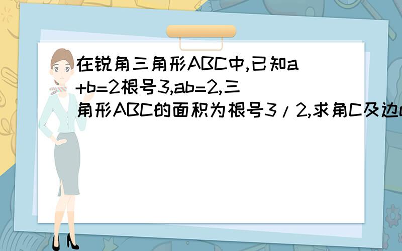 在锐角三角形ABC中,已知a+b=2根号3,ab=2,三角形ABC的面积为根号3/2,求角C及边c的值.