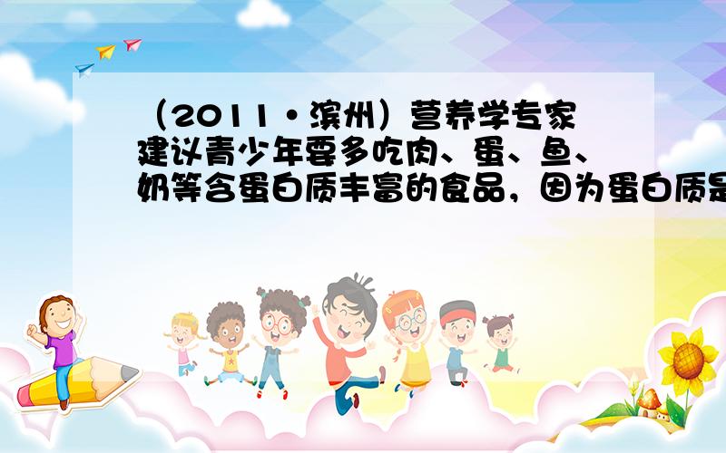 （2011•滨州）营养学专家建议青少年要多吃肉、蛋、鱼、奶等含蛋白质丰富的食品，因为蛋白质是（　　）