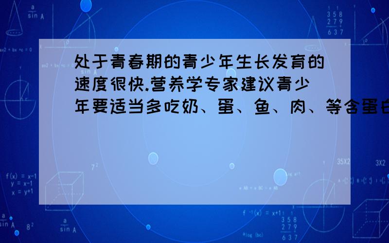 处于青春期的青少年生长发育的速度很快.营养学专家建议青少年要适当多吃奶、蛋、鱼、肉、等含蛋白质丰富的食品.因为蛋白质是人