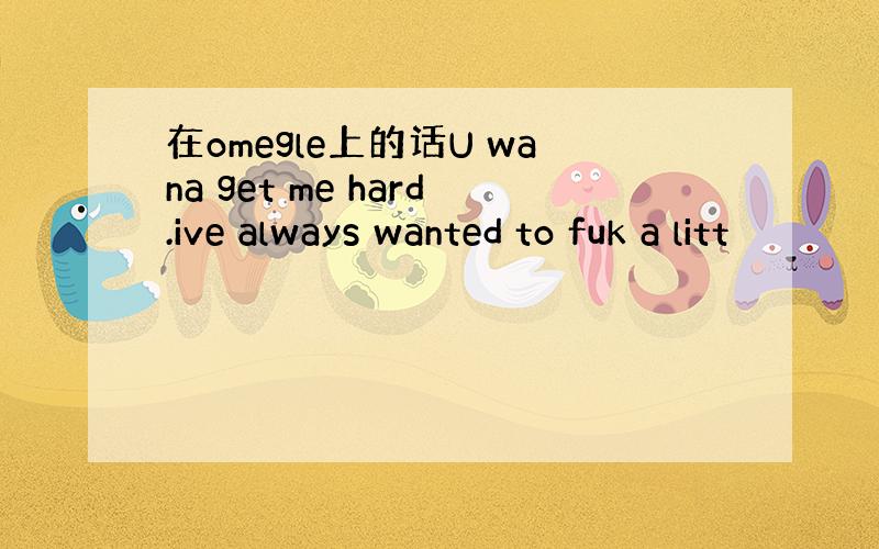 在omegle上的话U wana get me hard.ive always wanted to fuk a litt