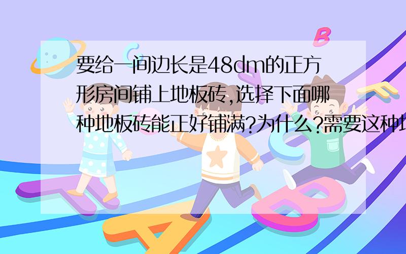 要给一间边长是48dm的正方形房间铺上地板砖,选择下面哪种地板砖能正好铺满?为什么?需要这种地板砖多少块?