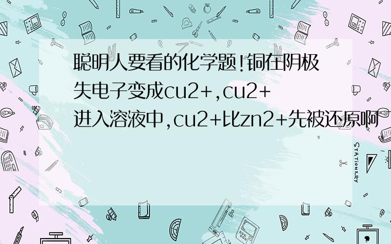 聪明人要看的化学题!铜在阴极失电子变成cu2+,cu2+进入溶液中,cu2+比zn2+先被还原啊 下列情况下,能使反应c