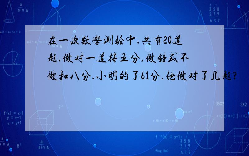 在一次数学测验中,共有20道题,做对一道得五分,做错或不做扣八分.小明的了61分.他做对了几题?