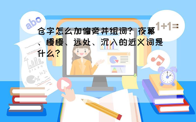 仓字怎么加偏旁并组词? 夜幕、慢慢、远处、沉入的近义词是什么?