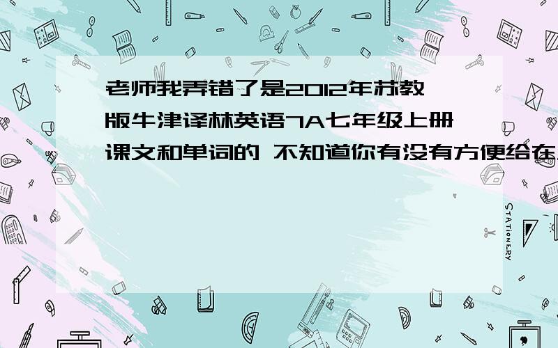 老师我弄错了是2012年苏教版牛津译林英语7A七年级上册课文和单词的 不知道你有没有方便给在发一个吗谢谢!