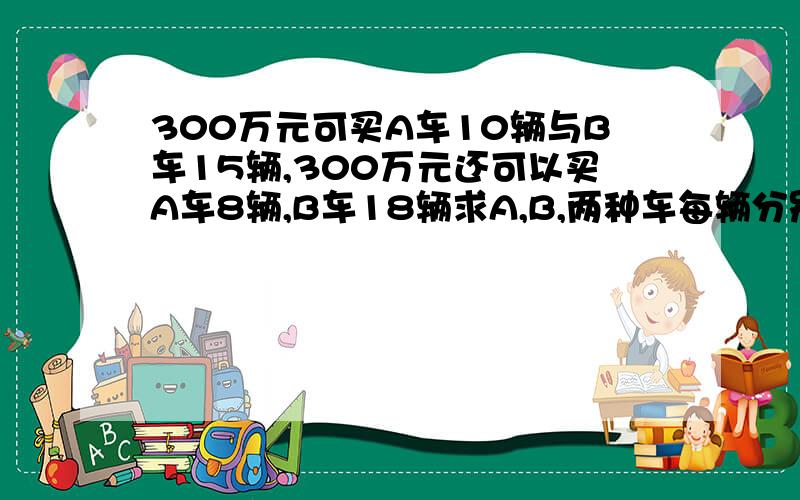 300万元可买A车10辆与B车15辆,300万元还可以买A车8辆,B车18辆求A,B,两种车每辆分别各多少万元?