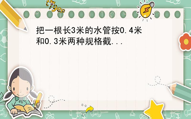 把一根长3米的水管按0.4米和0.3米两种规格截...