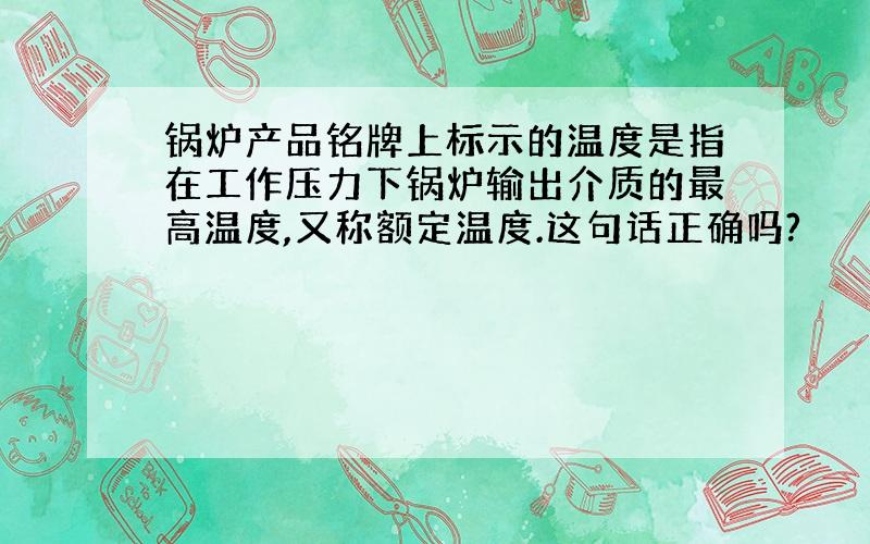 锅炉产品铭牌上标示的温度是指在工作压力下锅炉输出介质的最高温度,又称额定温度.这句话正确吗?