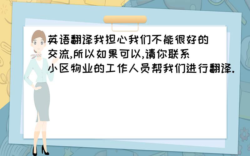 英语翻译我担心我们不能很好的交流,所以如果可以,请你联系小区物业的工作人员帮我们进行翻译.