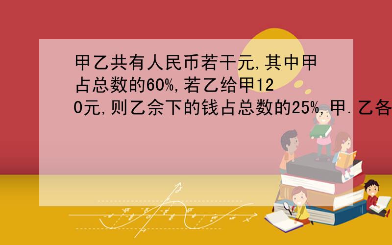 甲乙共有人民币若干元,其中甲占总数的60%,若乙给甲120元,则乙佘下的钱占总数的25%,甲.乙各有人民币多