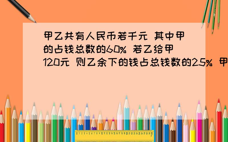 甲乙共有人民币若千元 其中甲的占钱总数的60% 若乙给甲120元 则乙余下的钱占总钱数的25% 甲原