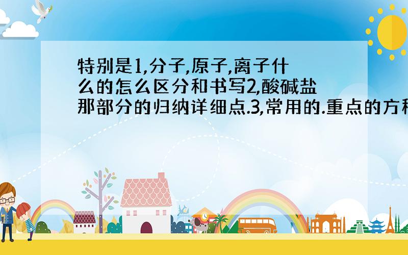 特别是1,分子,原子,离子什么的怎么区分和书写2,酸碱盐那部分的归纳详细点.3,常用的.重点的方程式也归纳出来,4,特殊