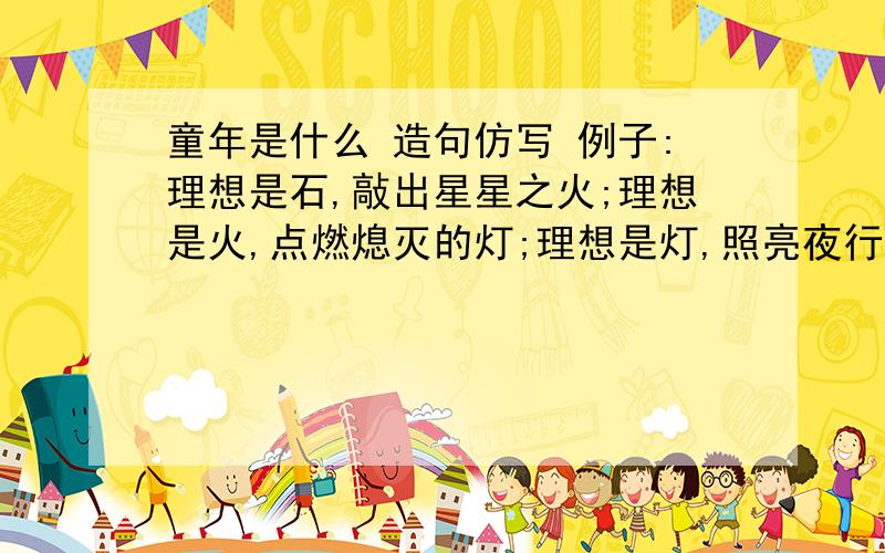 童年是什么 造句仿写 例子:理想是石,敲出星星之火;理想是火,点燃熄灭的灯;理想是灯,照亮夜行的路,理想是路,带你走向黎