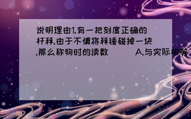 说明理由1.有一把刻度正确的杆秤,由于不慎将秤锤碰掉一块,那么称物时的读数 ( )A.与实际相等 B.比实际小 C.比实