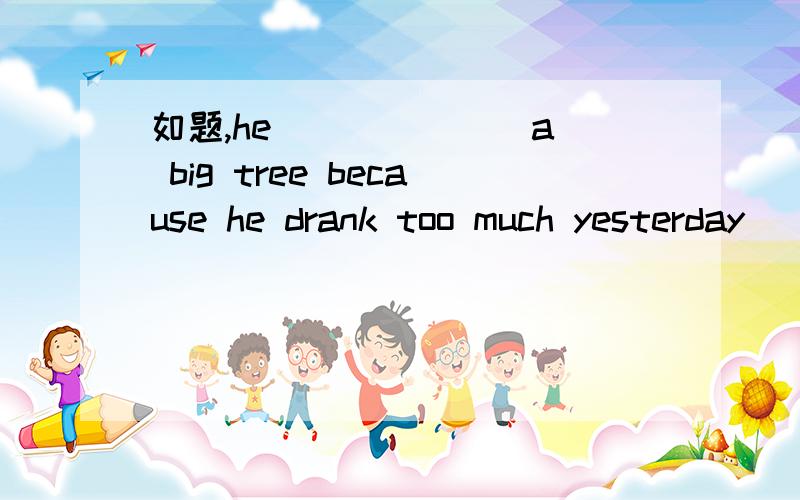 如题,he ______ a big tree because he drank too much yesterday