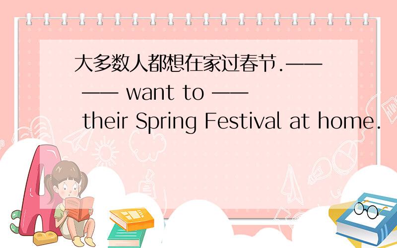 大多数人都想在家过春节.—— —— want to —— their Spring Festival at home.